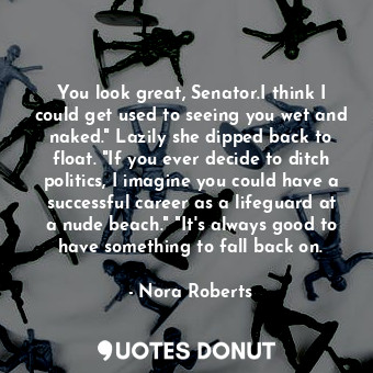 You look great, Senator.I think I could get used to seeing you wet and naked." Lazily she dipped back to float. "If you ever decide to ditch politics, I imagine you could have a successful career as a lifeguard at a nude beach." "It's always good to have something to fall back on.