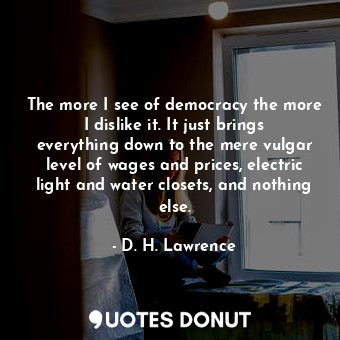 The more I see of democracy the more I dislike it. It just brings everything down to the mere vulgar level of wages and prices, electric light and water closets, and nothing else.