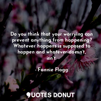 Do you think that your worrying can prevent anything from happening? Whatever happens is supposed to happen and whatever doesn’t, isn’t.