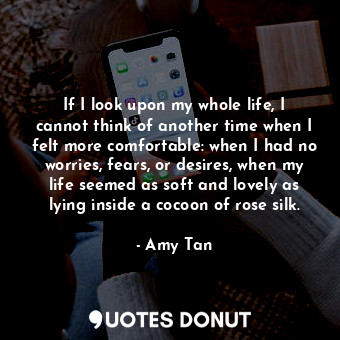 If I look upon my whole life, I cannot think of another time when I felt more comfortable: when I had no worries, fears, or desires, when my life seemed as soft and lovely as lying inside a cocoon of rose silk.