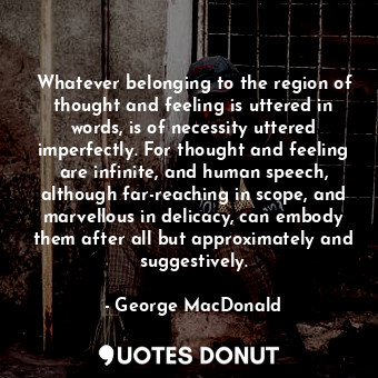 Whatever belonging to the region of thought and feeling is uttered in words, is of necessity uttered imperfectly. For thought and feeling are infinite, and human speech, although far-reaching in scope, and marvellous in delicacy, can embody them after all but approximately and suggestively.