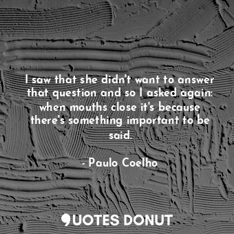 I saw that she didn't want to answer that question and so I asked again: when mouths close it's because there's something important to be said.