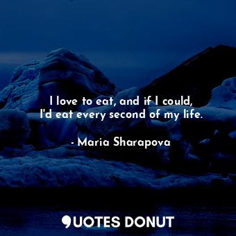 I love to eat, and if I could, I&#39;d eat every second of my life.
