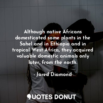 Although native Africans domesticated some plants in the Sahel and in Ethiopia and in tropical West Africa, they acquired valuable domestic animals only later, from the north.