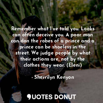 Remember what I’ve told you. Looks can often deceive you. A poor man can don the robes of a prince and a prince can be shoeless in the street. We judge people by what their actions are, not by the clothes they wear. (Eleni)