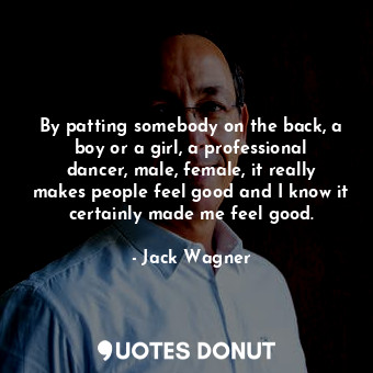 By patting somebody on the back, a boy or a girl, a professional dancer, male, female, it really makes people feel good and I know it certainly made me feel good.