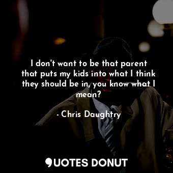 I don&#39;t want to be that parent that puts my kids into what I think they should be in, you know what I mean?