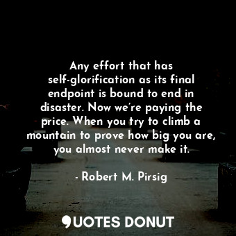 Any effort that has self-glorification as its final endpoint is bound to end in disaster. Now we’re paying the price. When you try to climb a mountain to prove how big you are, you almost never make it.