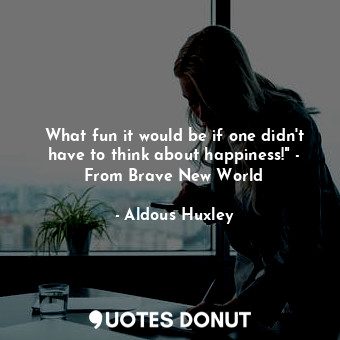 What fun it would be if one didn't have to think about happiness!" - From Brave New World