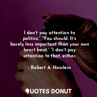 I don’t pay attention to politics.” “You should. It’s barely less important than your own heart beat.” “I don’t pay attention to that, either.