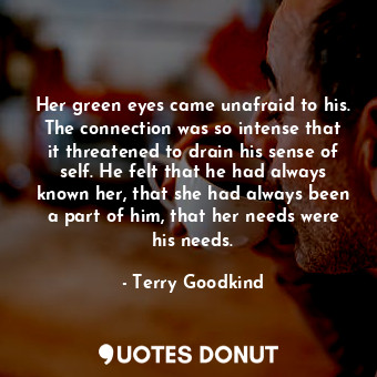 Her green eyes came unafraid to his. The connection was so intense that it threatened to drain his sense of self. He felt that he had always known her, that she had always been a part of him, that her needs were his needs.