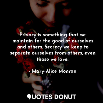 Privacy is something that we maintain for the good of ourselves and others. Secrecy we keep to separate ourselves from others, even those we love.
