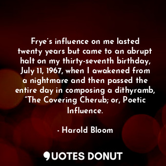 Frye’s influence on me lasted twenty years but came to an abrupt halt on my thirty-seventh birthday, July 11, 1967, when I awakened from a nightmare and then passed the entire day in composing a dithyramb, “The Covering Cherub; or, Poetic Influence.