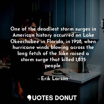 One of the deadliest storm surges in American history occurred on Lake Okeechobee in Florida, in 1928, when hurricane winds blowing across the long fetch of the lake raised a storm surge that killed 1,835 people.