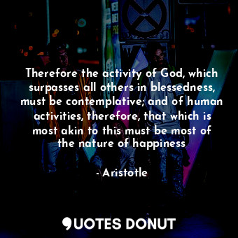Therefore the activity of God, which surpasses all others in blessedness, must be contemplative; and of human activities, therefore, that which is most akin to this must be most of the nature of happiness