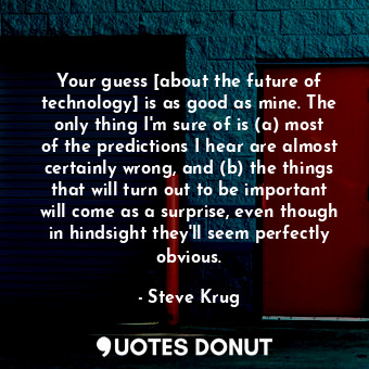 Your guess [about the future of technology] is as good as mine. The only thing I'm sure of is (a) most of the predictions I hear are almost certainly wrong, and (b) the things that will turn out to be important will come as a surprise, even though in hindsight they'll seem perfectly obvious.