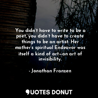You didn’t have to write to be a poet, you didn’t have to create things to be an artist. Her mother’s spiritual Endeavor was itself a kind of art—an art of invisibility.