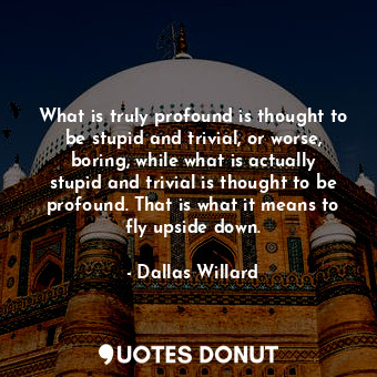 What is truly profound is thought to be stupid and trivial, or worse, boring, while what is actually stupid and trivial is thought to be profound. That is what it means to fly upside down.