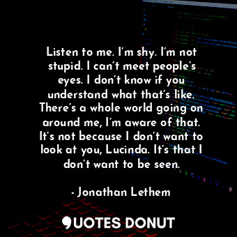 Listen to me. I’m shy. I’m not stupid. I can’t meet people’s eyes. I don’t know if you understand what that’s like. There’s a whole world going on around me, I’m aware of that. It’s not because I don’t want to look at you, Lucinda. It’s that I don’t want to be seen.