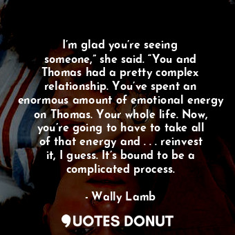 I’m glad you’re seeing someone,” she said. “You and Thomas had a pretty complex relationship. You’ve spent an enormous amount of emotional energy on Thomas. Your whole life. Now, you’re going to have to take all of that energy and . . . reinvest it, I guess. It’s bound to be a complicated process.