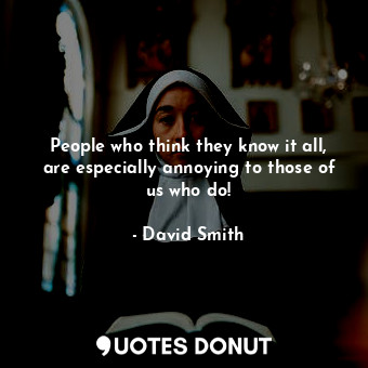 People who think they know it all, are especially annoying to those of us who do!