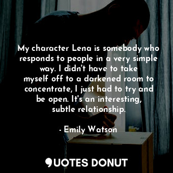 My character Lena is somebody who responds to people in a very simple way. I didn&#39;t have to take myself off to a darkened room to concentrate, I just had to try and be open. It&#39;s an interesting, subtle relationship.