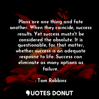 Plans are one thing and fate another. When they coincide, success results. Yet success mustn't be considered the absolute. It is questionable, for that matter, whether success is an adequate resposne to life. Success can eliminate as many options as failure.
