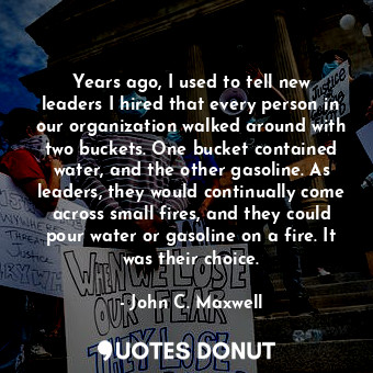 Years ago, I used to tell new leaders I hired that every person in our organization walked around with two buckets. One bucket contained water, and the other gasoline. As leaders, they would continually come across small fires, and they could pour water or gasoline on a fire. It was their choice.