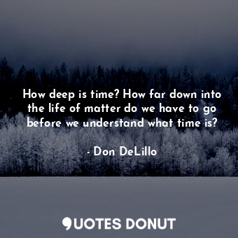 How deep is time? How far down into the life of matter do we have to go before we understand what time is?