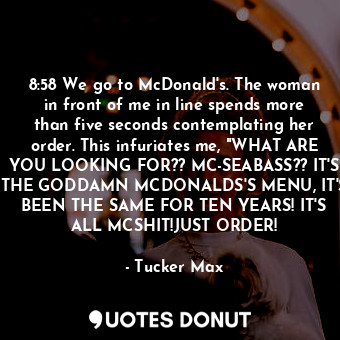 8:58 We go to McDonald's. The woman in front of me in line spends more than five seconds contemplating her order. This infuriates me, "WHAT ARE YOU LOOKING FOR?? MC-SEABASS?? IT'S THE GODDAMN MCDONALDS'S MENU, IT'S BEEN THE SAME FOR TEN YEARS! IT'S ALL MCSHIT!JUST ORDER!