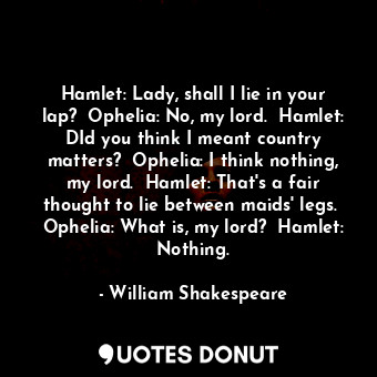 Hamlet: Lady, shall I lie in your lap?  Ophelia: No, my lord.  Hamlet: DId you think I meant country matters?  Ophelia: I think nothing, my lord.  Hamlet: That's a fair thought to lie between maids' legs.  Ophelia: What is, my lord?  Hamlet: Nothing.