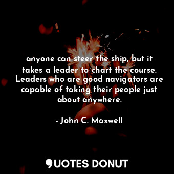 anyone can steer the ship, but it takes a leader to chart the course. Leaders who are good navigators are capable of taking their people just about anywhere.