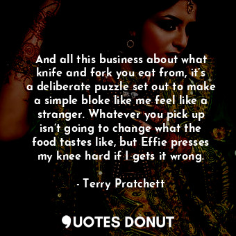 And all this business about what knife and fork you eat from, it’s a deliberate puzzle set out to make a simple bloke like me feel like a stranger. Whatever you pick up isn’t going to change what the food tastes like, but Effie presses my knee hard if I gets it wrong.