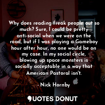 Why does reading freak people out so much? Sure, I could be pretty anti-social when we were on the road, but if I was playing a Gameboy hour after hour, no one would be on my case. In my social circle, blowing up space monsters is socially acceptable in a way that American Pastoral isn't.