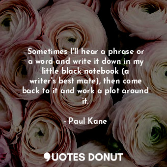 Sometimes I&#39;ll hear a phrase or a word and write it down in my little black notebook (a writer&#39;s best mate), then come back to it and work a plot around it.