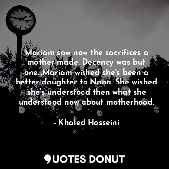Mariam saw now the sacrifices a mother made. Decency was but one...Mariam wished she's been a better daughter to Nana. She wished she's understood then what she understood now about motherhood.