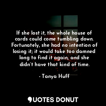 If she lost it, the whole house of cards could come tumbling down. Fortunately, she had no intention of losing it; it would take too damned long to find it again, and she didn’t have that kind of time.