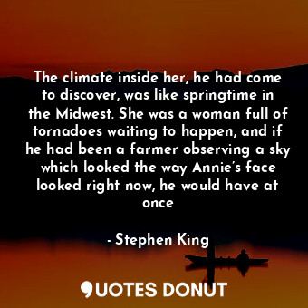 The climate inside her, he had come to discover, was like springtime in the Midwest. She was a woman full of tornadoes waiting to happen, and if he had been a farmer observing a sky which looked the way Annie’s face looked right now, he would have at once