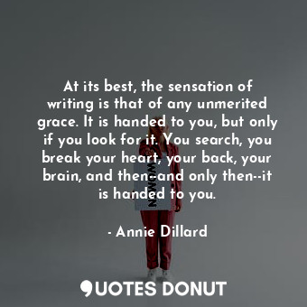 At its best, the sensation of writing is that of any unmerited grace. It is handed to you, but only if you look for it. You search, you break your heart, your back, your brain, and then--and only then--it is handed to you.