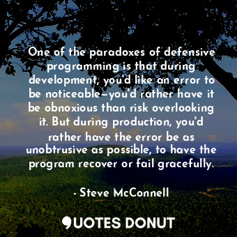One of the paradoxes of defensive programming is that during development, you'd like an error to be noticeable—you'd rather have it be obnoxious than risk overlooking it. But during production, you'd rather have the error be as unobtrusive as possible, to have the program recover or fail gracefully.