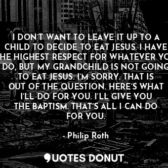 I DON’T WANT TO LEAVE IT UP TO A CHILD TO DECIDE TO EAT JESUS. I HAVE THE HIGHEST RESPECT FOR WHATEVER YOU DO, BUT MY GRANDCHILD IS NOT GOING TO EAT JESUS. I’M SORRY. THAT IS OUT OF THE QUESTION. HERE’S WHAT I’LL DO FOR YOU. I’LL GIVE YOU THE BAPTISM. THAT’S ALL I CAN DO FOR YOU.