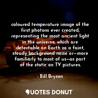 coloured temperature image of the first photons ever created, representing the most ancient light in the universe, which are detectable on Earth as a faint, steady background noise or—more familiarly to most of us—as part of the static on TV pictures.