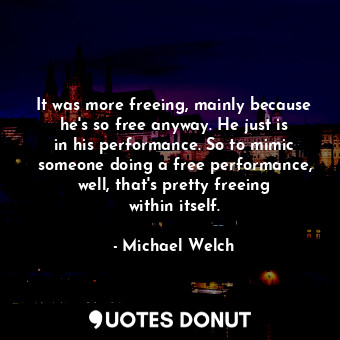 It was more freeing, mainly because he&#39;s so free anyway. He just is in his performance. So to mimic someone doing a free performance, well, that&#39;s pretty freeing within itself.