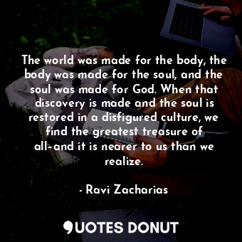 The world was made for the body, the body was made for the soul, and the soul was made for God. When that discovery is made and the soul is restored in a disfigured culture, we find the greatest treasure of all–and it is nearer to us than we realize.