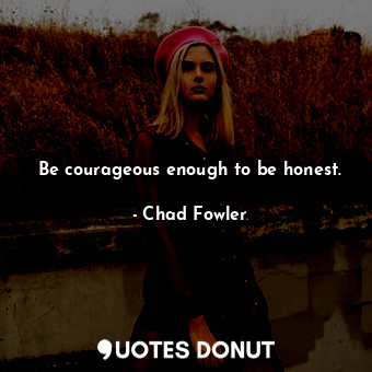 Be courageous enough to be honest.