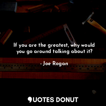 If you are the greatest, why would you go around talking about it?