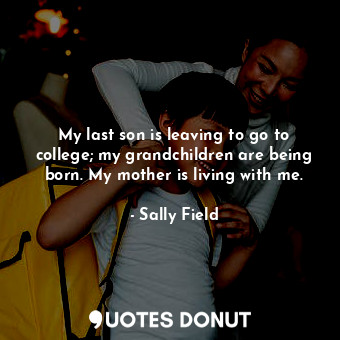  My last son is leaving to go to college; my grandchildren are being born. My mot... - Sally Field - Quotes Donut