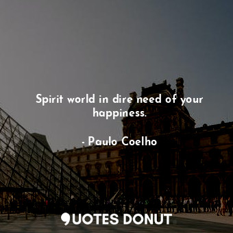 Spirit world in dire need of your happiness.