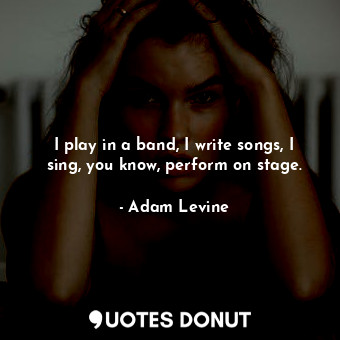 I play in a band, I write songs, I sing, you know, perform on stage.