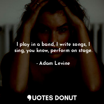  I play in a band, I write songs, I sing, you know, perform on stage.... - Adam Levine - Quotes Donut